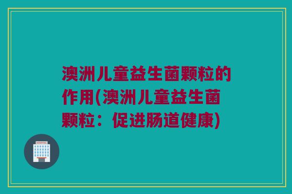 澳洲儿童益生菌颗粒的作用(澳洲儿童益生菌颗粒:促进肠道健康) 澳洲儿童益生菌颗粒的作用(澳洲儿童益生菌颗粒:促进肠道健康)