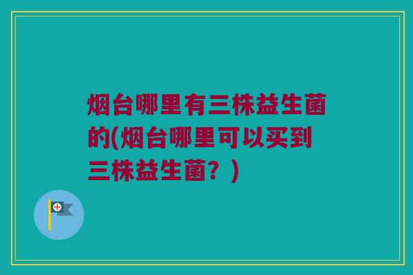 烟台哪里有三株益生菌的(烟台哪里可以买到三株益生菌？)