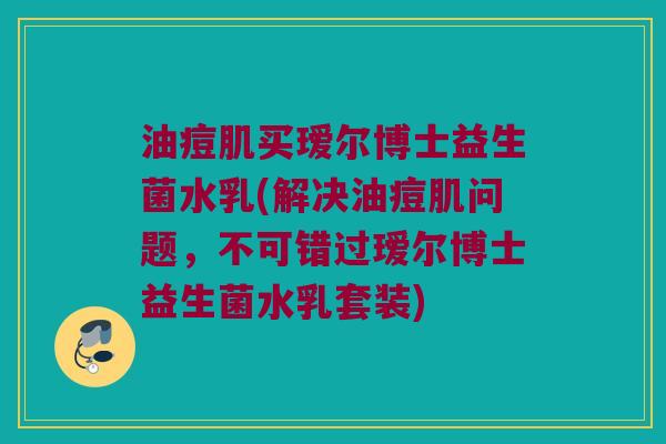 油痘肌买瑷尔博士益生菌水乳(解决油痘肌问题，不可错过瑷尔博士益生菌水乳套装)
