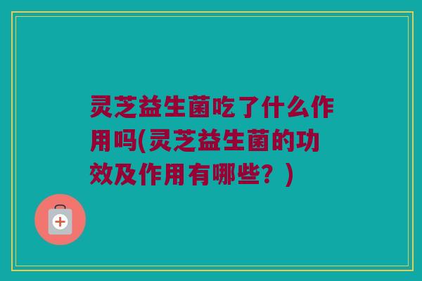 灵芝益生菌吃了什么作用吗(灵芝益生菌的功效及作用有哪些?) 灵芝益生菌吃了什么作用吗(灵芝益生菌的功效及作用有哪些?)