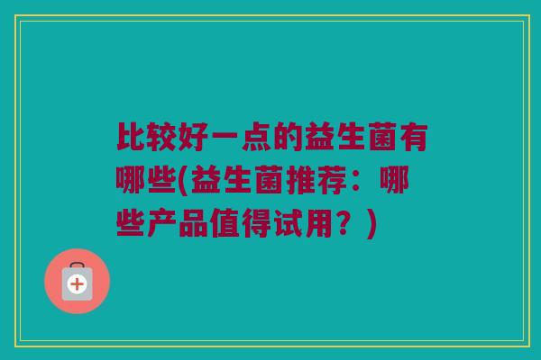 比较好一点的益生菌有哪些(益生菌推荐：哪些产品值得试用？)