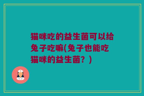 猫咪吃的益生菌可以给兔子吃嘛(兔子也能吃猫咪的益生菌？)