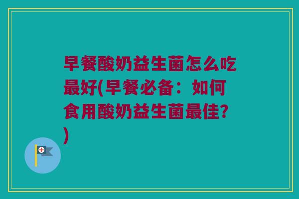 早餐酸奶益生菌怎么吃最好(早餐必备：如何食用酸奶益生菌最佳？)
