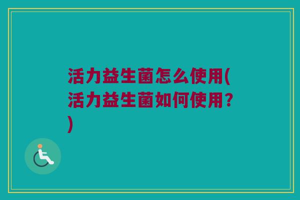 活力益生菌怎么使用(活力益生菌如何使用？)