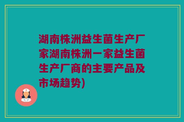 湖南株洲益生菌生产厂家湖南株洲一家益生菌生产厂商的主要产品及市场趋势) 湖南株洲益生菌生产厂家湖南株洲一家益生菌生产厂商的主要产品及市场趋势)