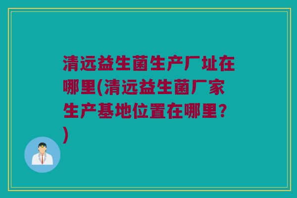 清远益生菌生产厂址在哪里(清远益生菌厂家生产基地位置在哪里？)
