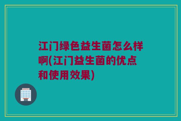 江门绿色益生菌怎么样啊(江门益生菌的优点和使用效果)