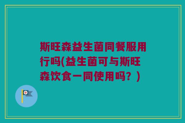 斯旺森益生菌同餐服用行吗(益生菌可与斯旺森饮食一同使用吗？)