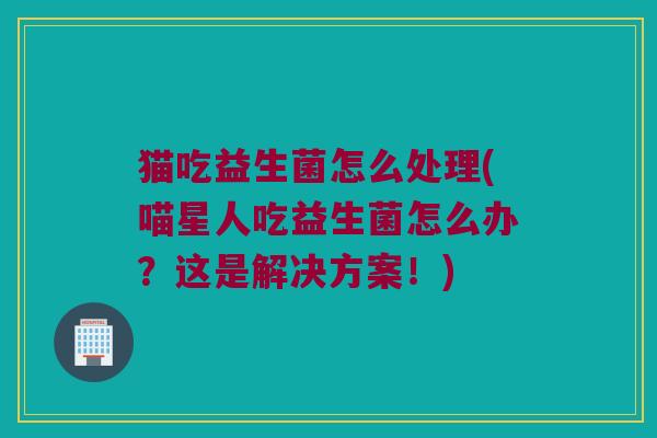 猫吃益生菌怎么处理(喵星人吃益生菌怎么办？这是解决方案！)