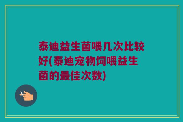 泰迪益生菌喂几次比较好(泰迪宠物饲喂益生菌的佳次数)