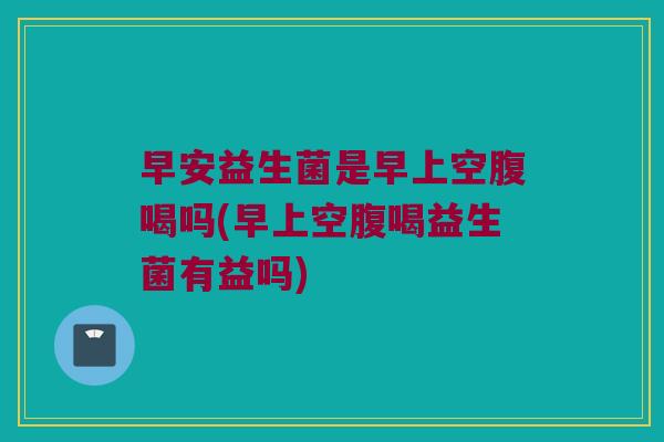 早安益生菌是早上空腹喝吗(早上空腹喝益生菌有益吗)