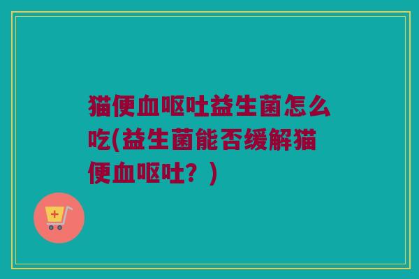 猫便血呕吐益生菌怎么吃(益生菌能否缓解猫便血呕吐？)
