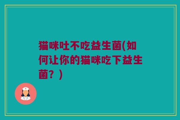 猫咪吐不吃益生菌(如何让你的猫咪吃下益生菌？)