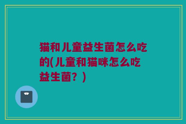 猫和儿童益生菌怎么吃的(儿童和猫咪怎么吃益生菌？)