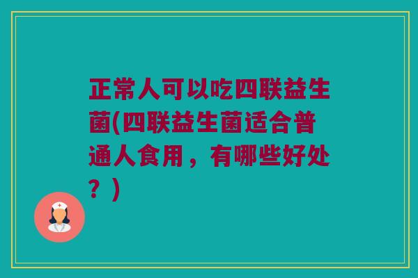 正常人可以吃四联益生菌(四联益生菌适合普通人食用，有哪些好处？)