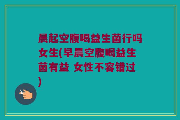 晨起空腹喝益生菌行吗女生(早晨空腹喝益生菌有益 女性不容错过)