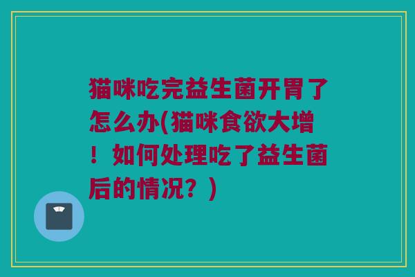 猫咪吃完益生菌开胃了怎么办(猫咪食欲大增！如何处理吃了益生菌后的情况？)