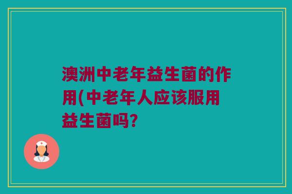 澳洲中老年益生菌的作用(中老年人应该服用益生菌吗？