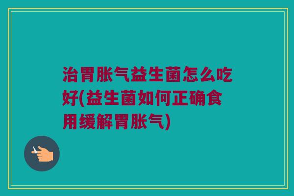 治胃胀气益生菌怎么吃好(益生菌如何正确食用缓解胃胀气)