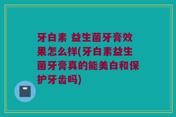 牙白素 益生菌牙膏效果怎么样(牙白素益生菌牙膏真的能美白和保护牙齿吗)