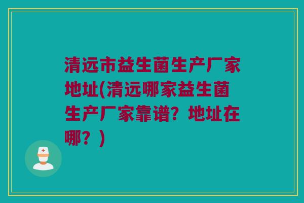 清远市益生菌生产厂家地址(清远哪家益生菌生产厂家靠谱？地址在哪？)