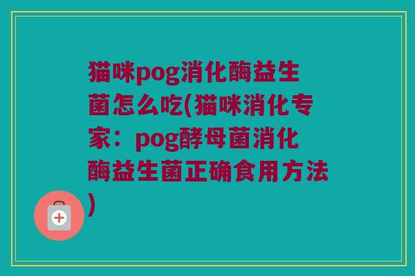 猫咪pog消化酶益生菌怎么吃(猫咪消化专家：pog酵母菌消化酶益生菌正确食用方法)