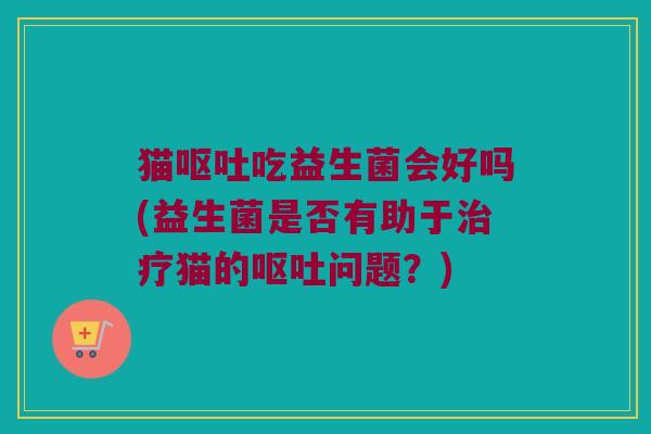 猫呕吐吃益生菌会好吗(益生菌是否有助于治疗猫的呕吐问题？)