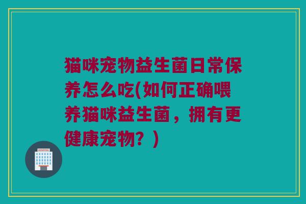 猫咪宠物益生菌日常保养怎么吃(如何正确喂养猫咪益生菌,拥有更健康宠物?) 猫咪宠物益生菌日常保养怎么吃(如何正确喂养猫咪益生菌,拥有更健康宠物?)