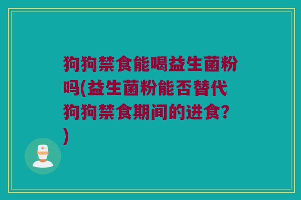 狗狗禁食能喝益生菌粉吗(益生菌粉能否替代狗狗禁食期间的进食？)