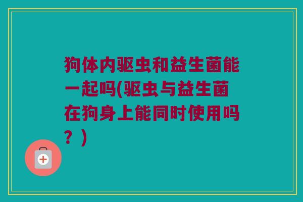 狗体内驱虫和益生菌能一起吗(驱虫与益生菌在狗身上能同时使用吗?) 狗体内驱虫和益生菌能一起吗(驱虫与益生菌在狗身上能同时使用吗?)