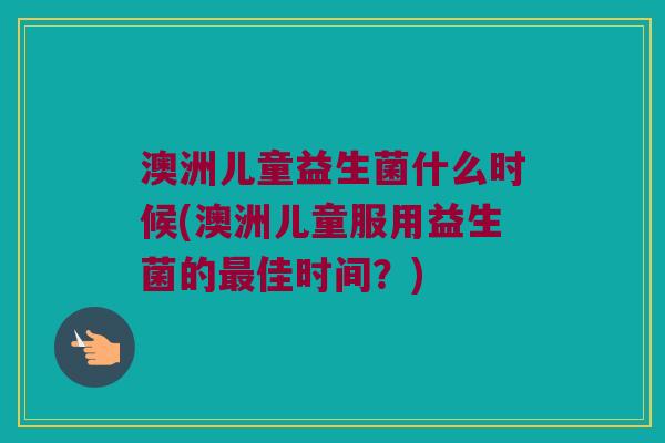 澳洲儿童益生菌什么时候(澳洲儿童服用益生菌的佳时间？)