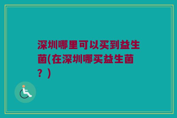 深圳哪里可以买到益生菌(在深圳哪买益生菌?) 深圳哪里可以买到益生菌(在深圳哪买益生菌?)
