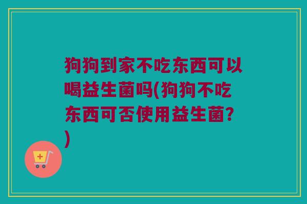 狗狗到家不吃东西可以喝益生菌吗(狗狗不吃东西可否使用益生菌？)