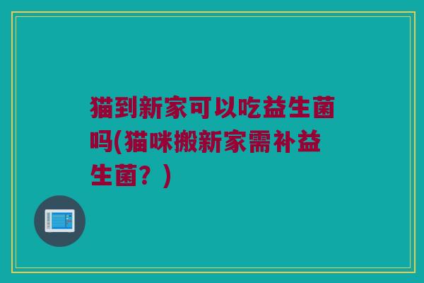 猫到新家可以吃益生菌吗(猫咪搬新家需补益生菌？)
