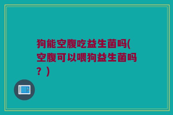 狗能空腹吃益生菌吗(空腹可以喂狗益生菌吗?) 狗能空腹吃益生菌吗(空腹可以喂狗益生菌吗?)