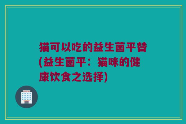 猫可以吃的益生菌平替(益生菌平:猫咪的健康饮食之选择) 猫可以吃的益生菌平替(益生菌平:猫咪的健康饮食之选择)
