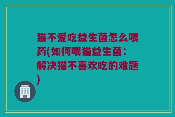 猫不爱吃益生菌怎么喂药(如何喂猫益生菌：解决猫不喜欢吃的难题)