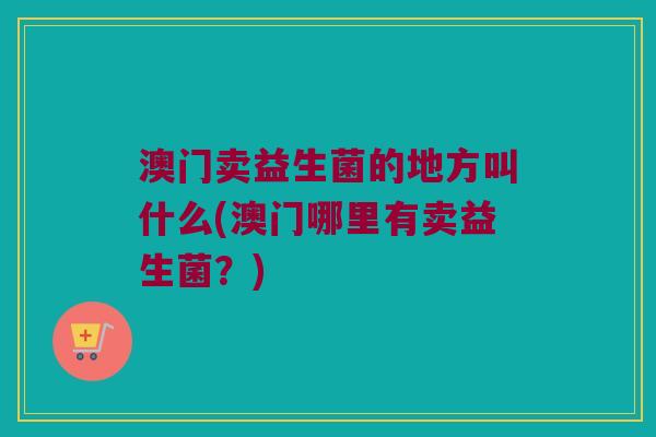 澳门卖益生菌的地方叫什么(澳门哪里有卖益生菌?) 澳门卖益生菌的地方叫什么(澳门哪里有卖益生菌?)