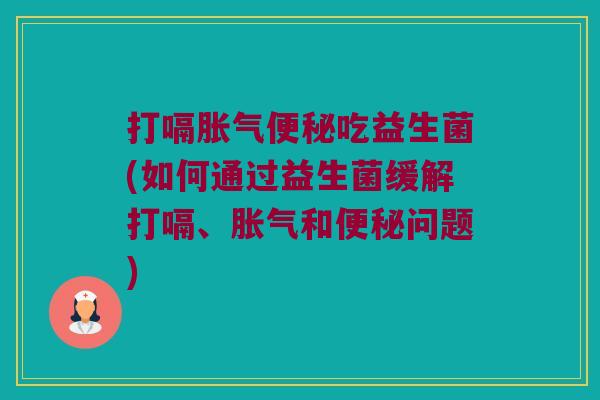 打嗝胀气便秘吃益生菌(如何通过益生菌缓解打嗝、胀气和便秘问题)