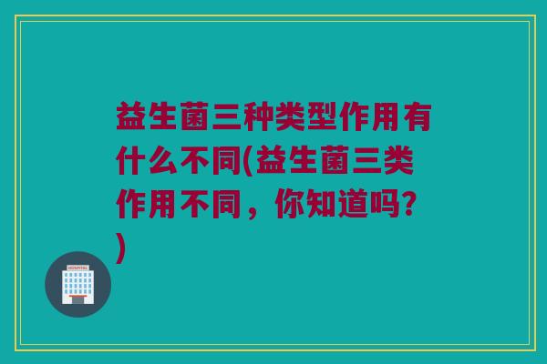 益生菌三种类型作用有什么不同(益生菌三类作用不同，你知道吗？)