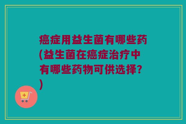 癌症用益生菌有哪些药(益生菌在癌症治疗中有哪些药物可供选择？)