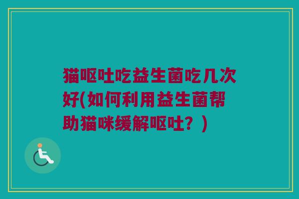 猫呕吐吃益生菌吃几次好(如何利用益生菌帮助猫咪缓解呕吐？)