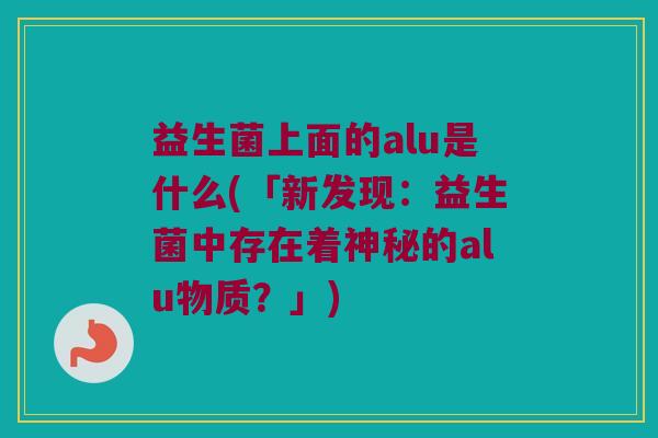 益生菌上面的alu是什么(「新发现：益生菌中存在着神秘的alu物质？」)