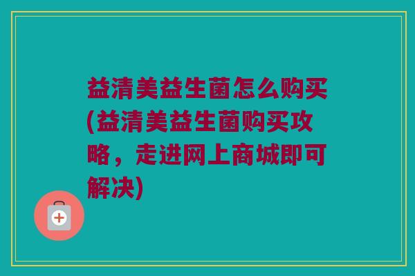 益清美益生菌怎么购买(益清美益生菌购买攻略，走进网上商城即可解决)