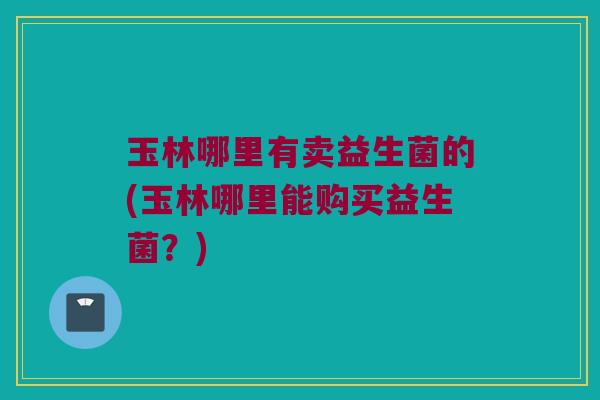 玉林哪里有卖益生菌的(玉林哪里能购买益生菌？)