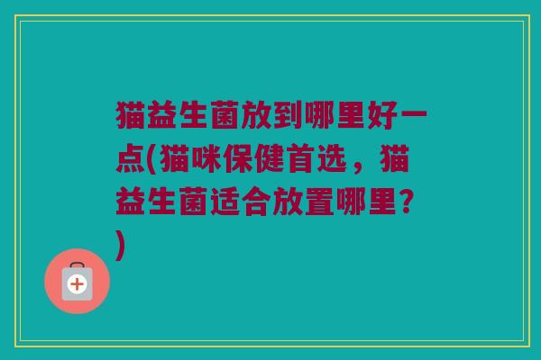 猫益生菌放到哪里好一点(猫咪保健首选，猫益生菌适合放置哪里？)