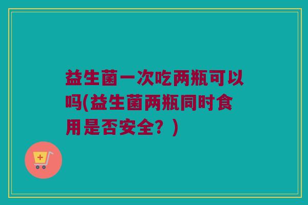 益生菌一次吃两瓶可以吗(益生菌两瓶同时食用是否安全？)