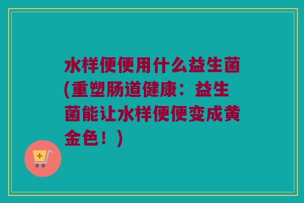 水样便便用什么益生菌(重塑肠道健康：益生菌能让水样便便变成黄金色！)
