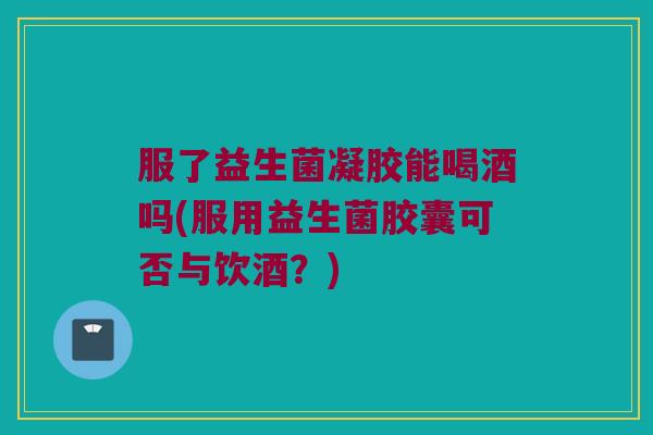 服了益生菌凝胶能喝酒吗(服用益生菌胶囊可否与饮酒？)