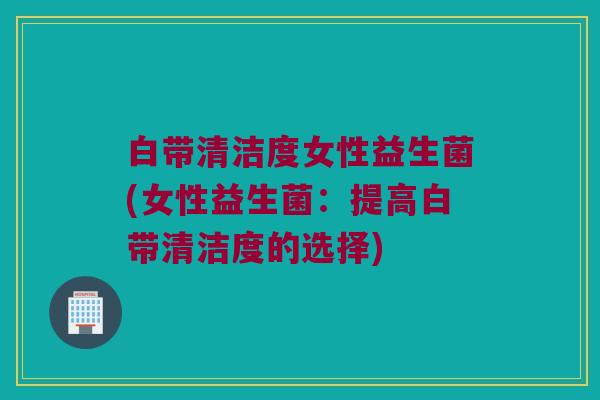 白带清洁度女性益生菌(女性益生菌：提高白带清洁度的选择)